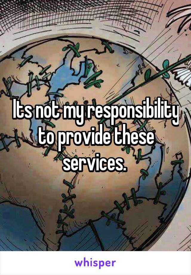 Its not my responsibility to provide these services. 