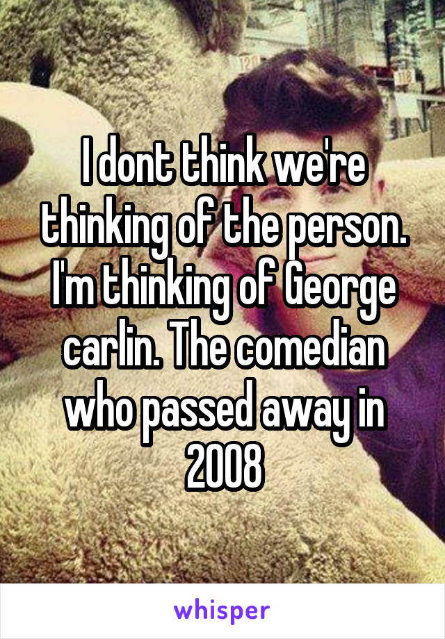 I dont think we're thinking of the person. I'm thinking of George carlin. The comedian who passed away in 2008