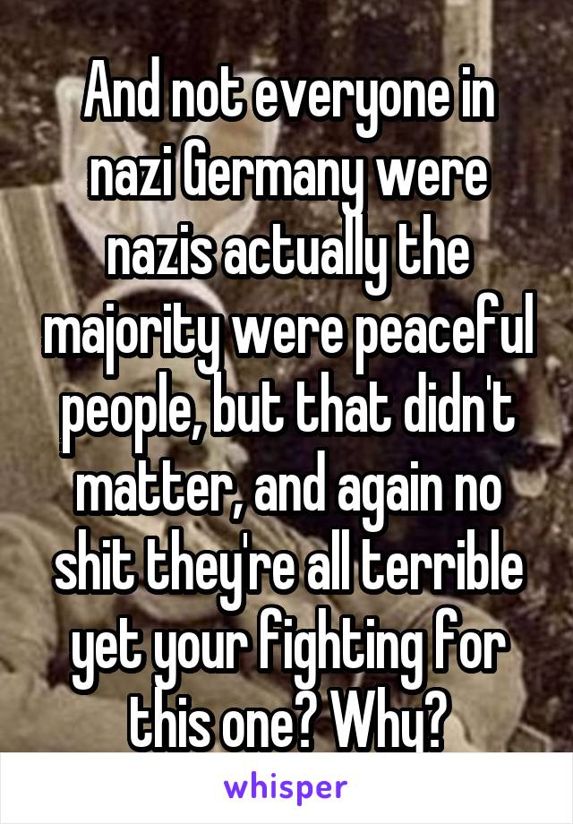 And not everyone in nazi Germany were nazis actually the majority were peaceful people, but that didn't matter, and again no shit they're all terrible yet your fighting for this one? Why?