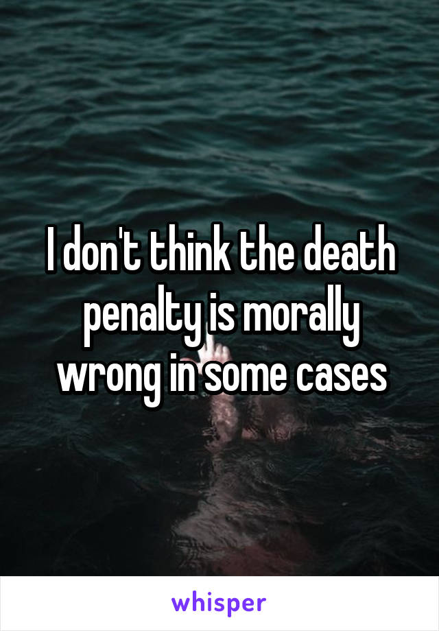 I don't think the death penalty is morally wrong in some cases