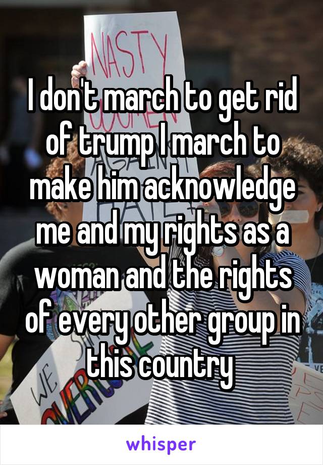 I don't march to get rid of trump I march to make him acknowledge me and my rights as a woman and the rights of every other group in this country 