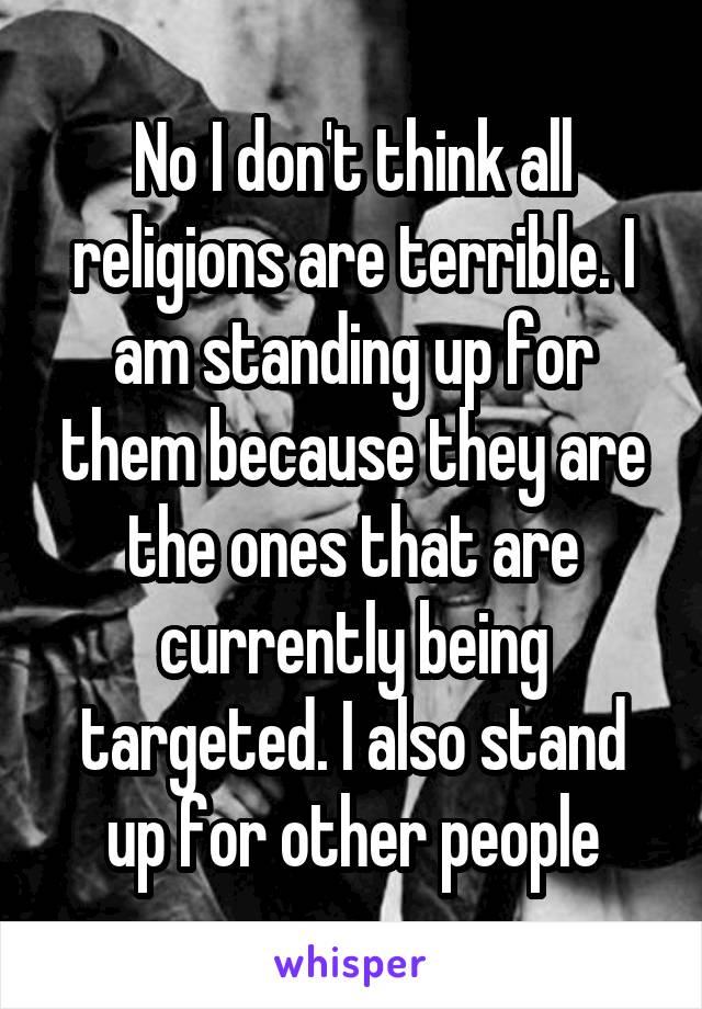 No I don't think all religions are terrible. I am standing up for them because they are the ones that are currently being targeted. I also stand up for other people