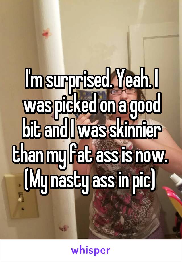 I'm surprised. Yeah. I was picked on a good bit and I was skinnier than my fat ass is now. 
(My nasty ass in pic) 