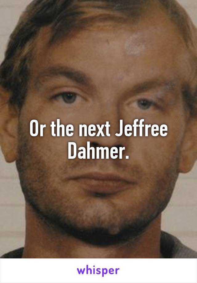 Or the next Jeffree Dahmer.