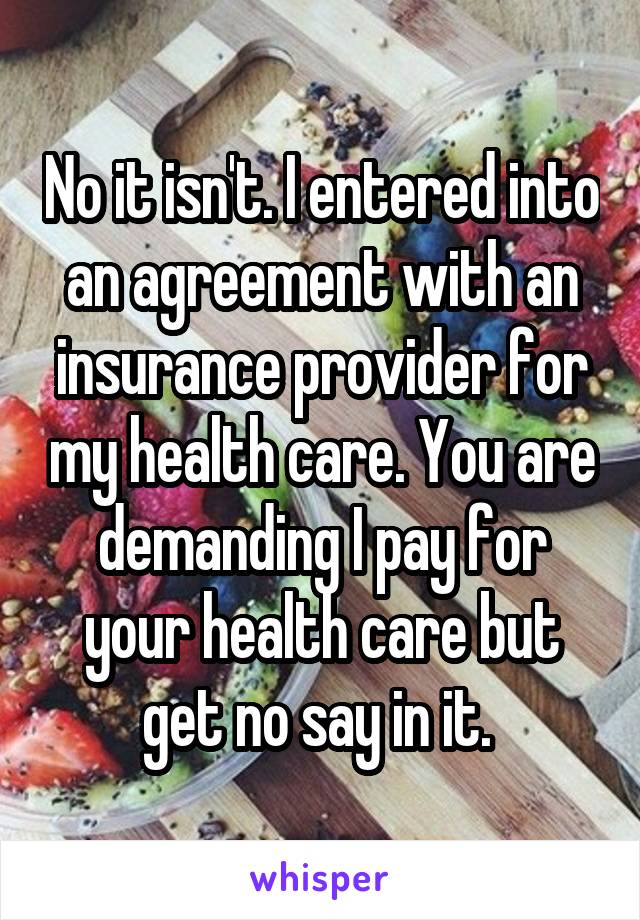 No it isn't. I entered into an agreement with an insurance provider for my health care. You are demanding I pay for your health care but get no say in it. 