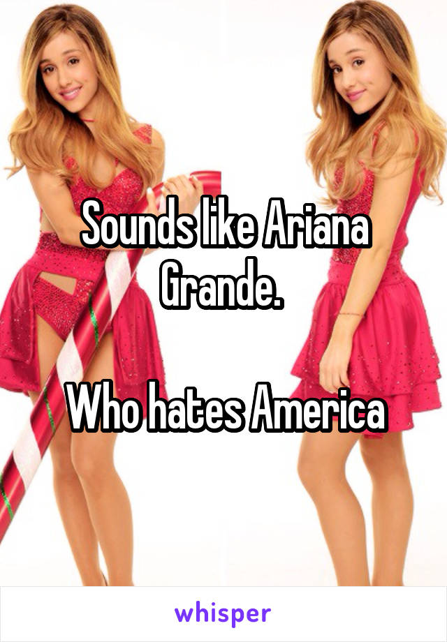 Sounds like Ariana Grande. 

Who hates America