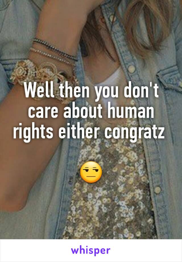 Well then you don't care about human rights either congratz 

😒