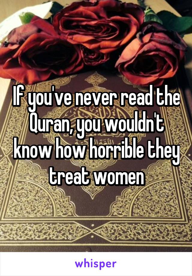 If you've never read the Quran, you wouldn't know how horrible they treat women