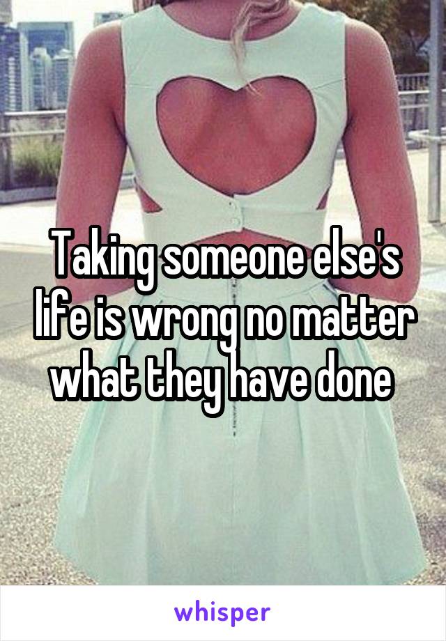 Taking someone else's life is wrong no matter what they have done 