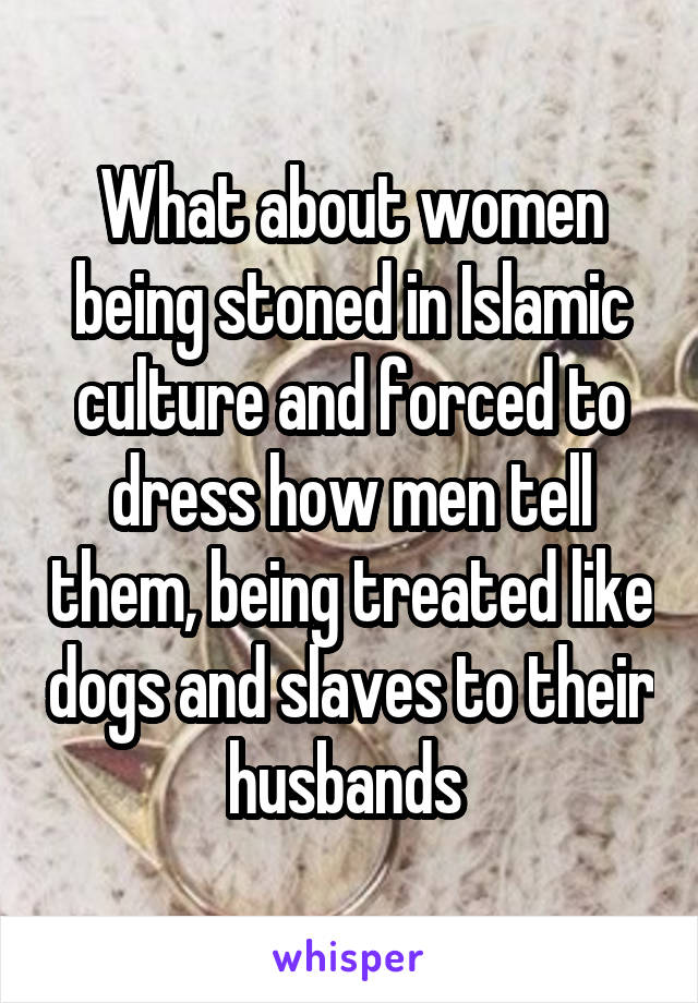 What about women being stoned in Islamic culture and forced to dress how men tell them, being treated like dogs and slaves to their husbands 