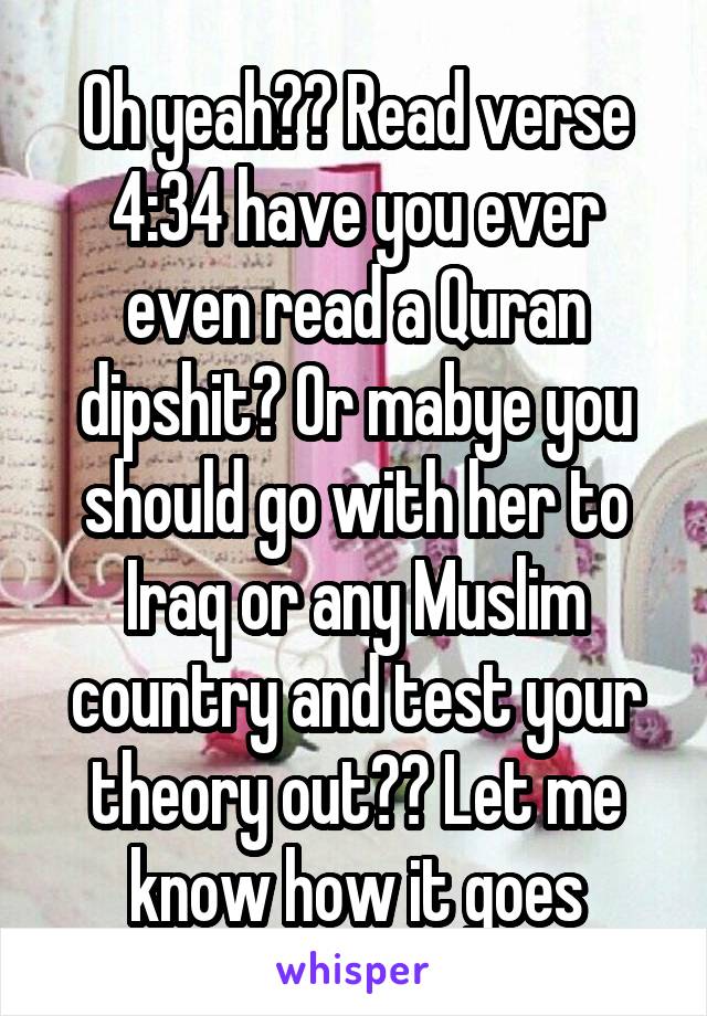 Oh yeah?? Read verse 4:34 have you ever even read a Quran dipshit? Or mabye you should go with her to Iraq or any Muslim country and test your theory out?? Let me know how it goes