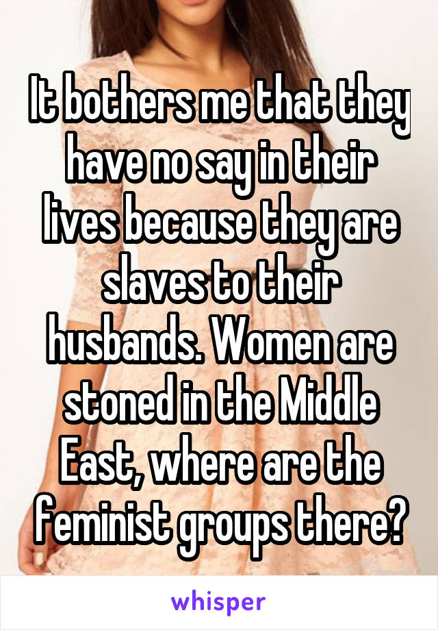 It bothers me that they have no say in their lives because they are slaves to their husbands. Women are stoned in the Middle East, where are the feminist groups there?