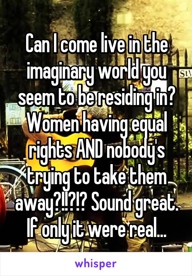 Can I come live in the imaginary world you seem to be residing in? Women having equal rights AND nobody's trying to take them away?!!?!? Sound great. If only it were real...