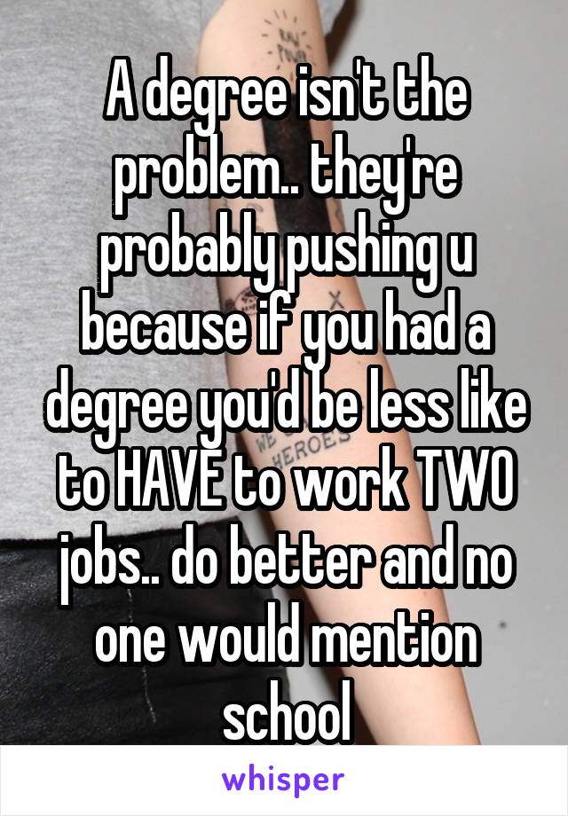 A degree isn't the problem.. they're probably pushing u because if you had a degree you'd be less like to HAVE to work TWO jobs.. do better and no one would mention school