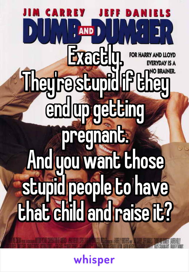 Exactly.
They're stupid if they end up getting pregnant.
And you want those stupid people to have that child and raise it?