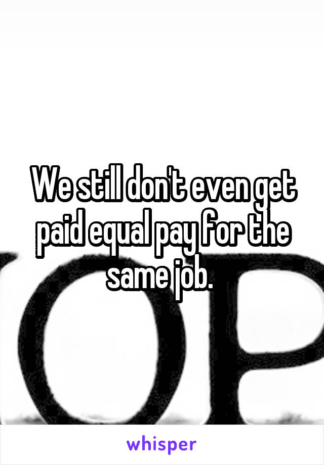 We still don't even get paid equal pay for the same job. 