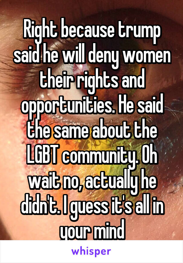 Right because trump said he will deny women their rights and opportunities. He said the same about the LGBT community. Oh wait no, actually he didn't. I guess it's all in your mind