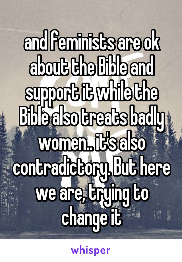 and feminists are ok about the Bible and support it while the Bible also treats badly women.. it's also contradictory. But here we are, trying to change it