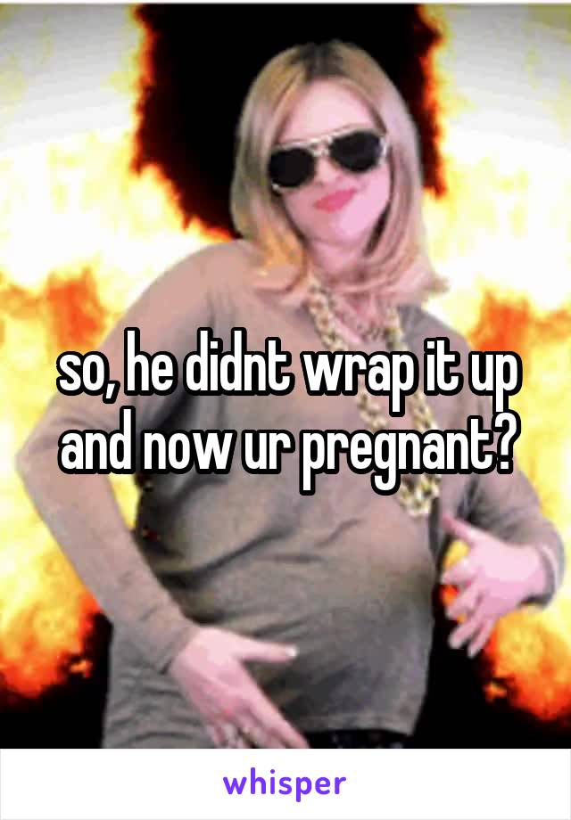 so, he didnt wrap it up and now ur pregnant?