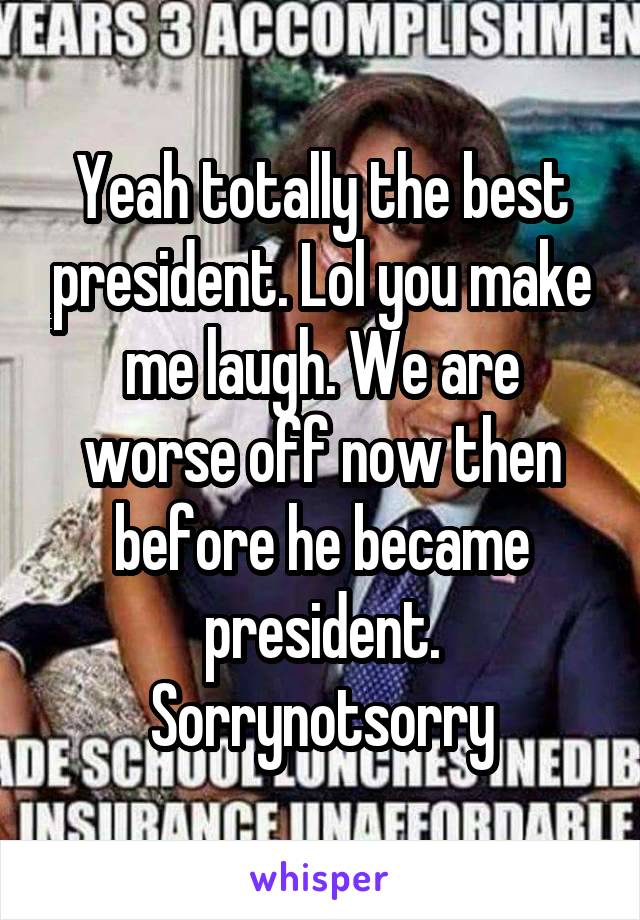 Yeah totally the best president. Lol you make me laugh. We are worse off now then before he became president. Sorrynotsorry