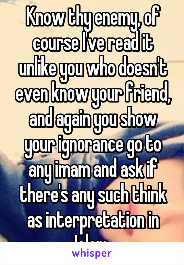 Know thy enemy, of course I've read it unlike you who doesn't even know your friend, and again you show your ignorance go to any imam and ask if there's any such think as interpretation in Islam 