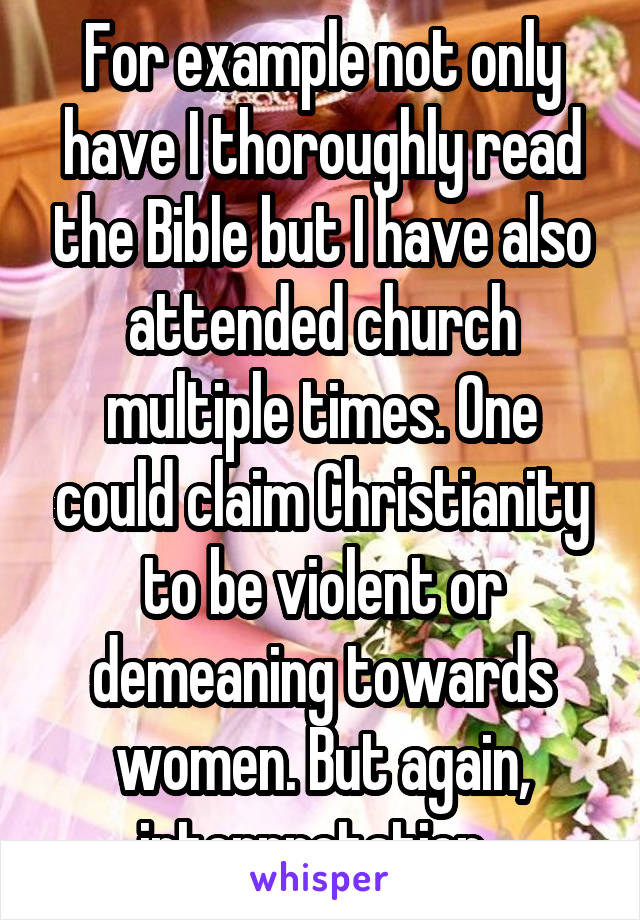 For example not only have I thoroughly read the Bible but I have also attended church multiple times. One could claim Christianity to be violent or demeaning towards women. But again, interpretation. 