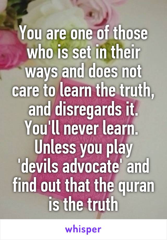 You are one of those who is set in their ways and does not care to learn the truth, and disregards it. You'll never learn. 
Unless you play 'devils advocate' and find out that the quran is the truth