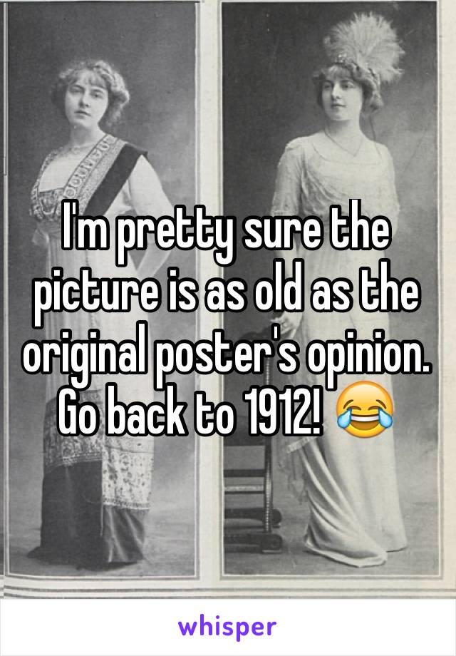 I'm pretty sure the picture is as old as the original poster's opinion. Go back to 1912! 😂