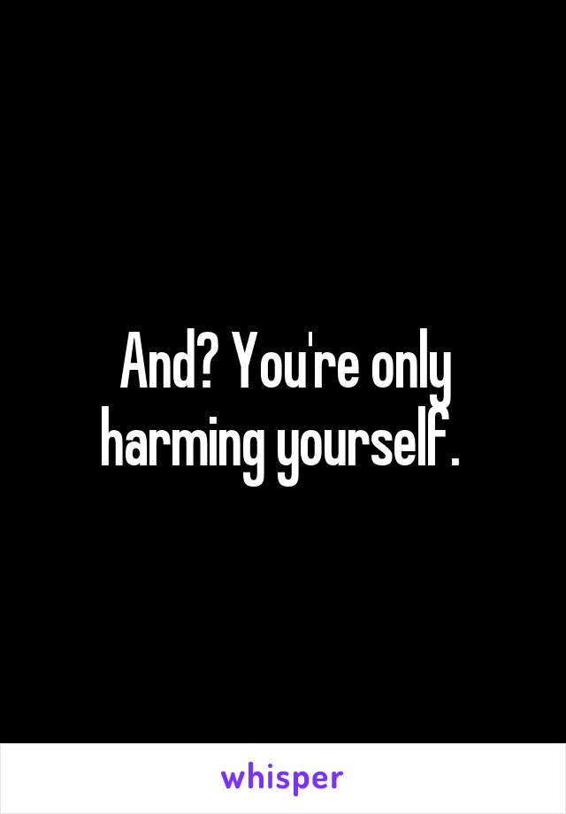 And? You're only harming yourself. 