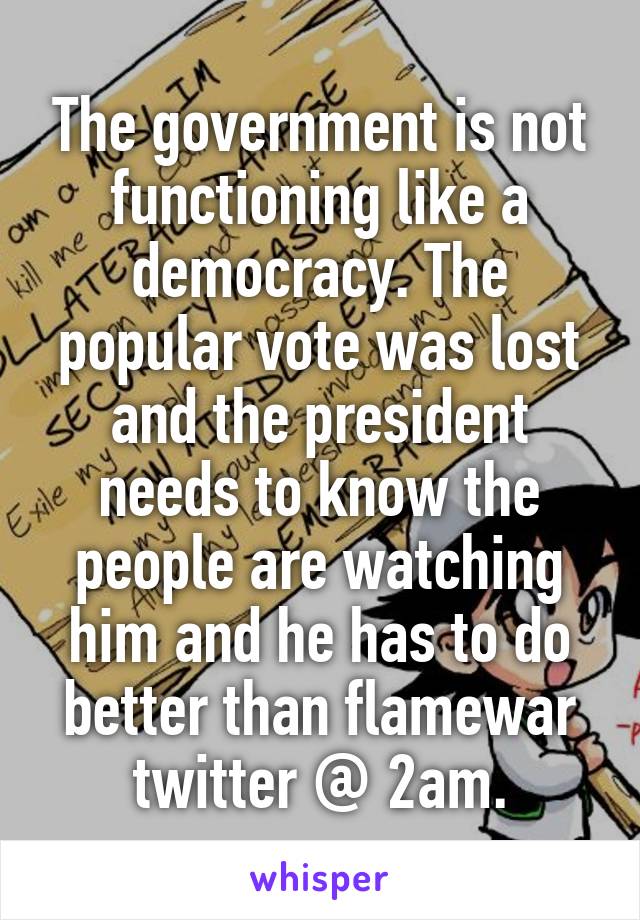 The government is not functioning like a democracy. The popular vote was lost and the president needs to know the people are watching him and he has to do better than flamewar twitter @ 2am.