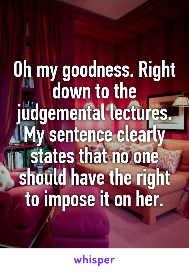 Oh my goodness. Right down to the judgemental lectures. My sentence clearly states that no one should have the right to impose it on her.