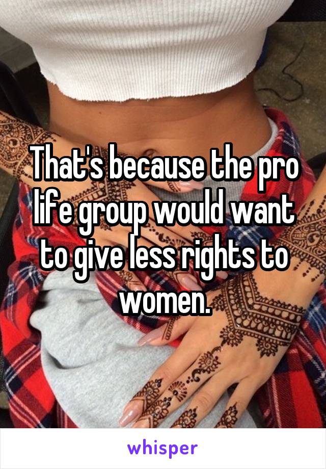 That's because the pro life group would want to give less rights to women.