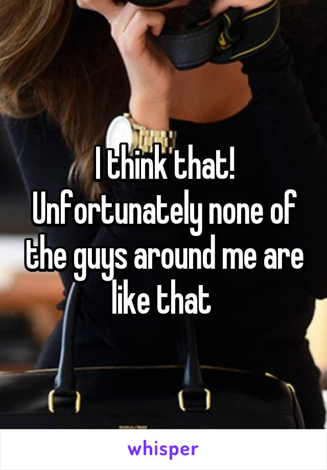 I think that! Unfortunately none of the guys around me are like that 