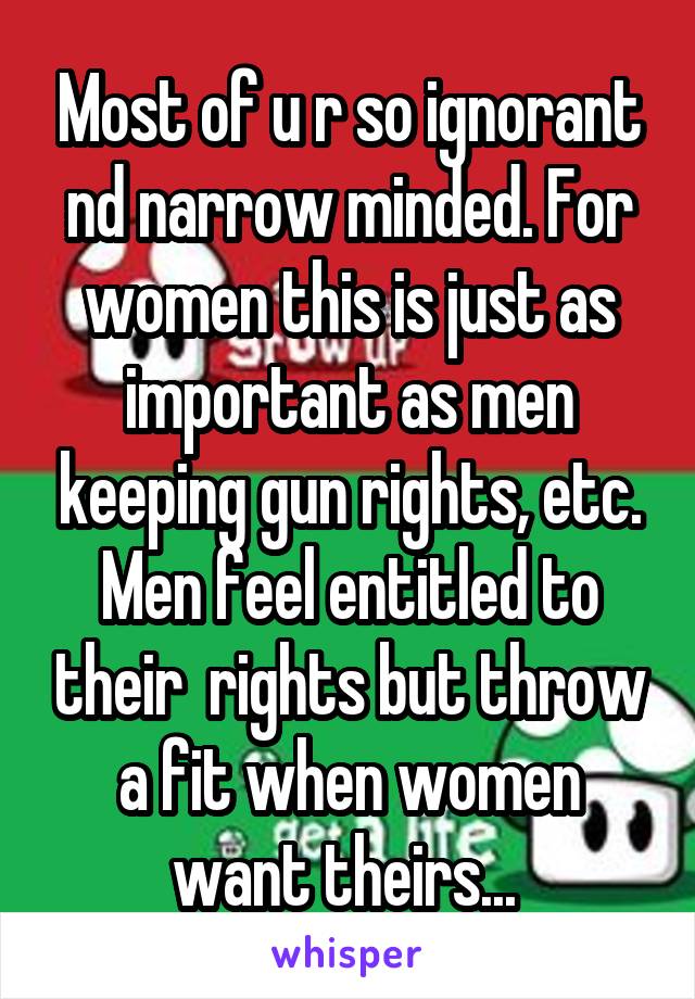 Most of u r so ignorant nd narrow minded. For women this is just as important as men keeping gun rights, etc. Men feel entitled to their  rights but throw a fit when women want theirs... 