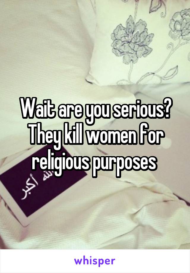 Wait are you serious? They kill women for religious purposes 