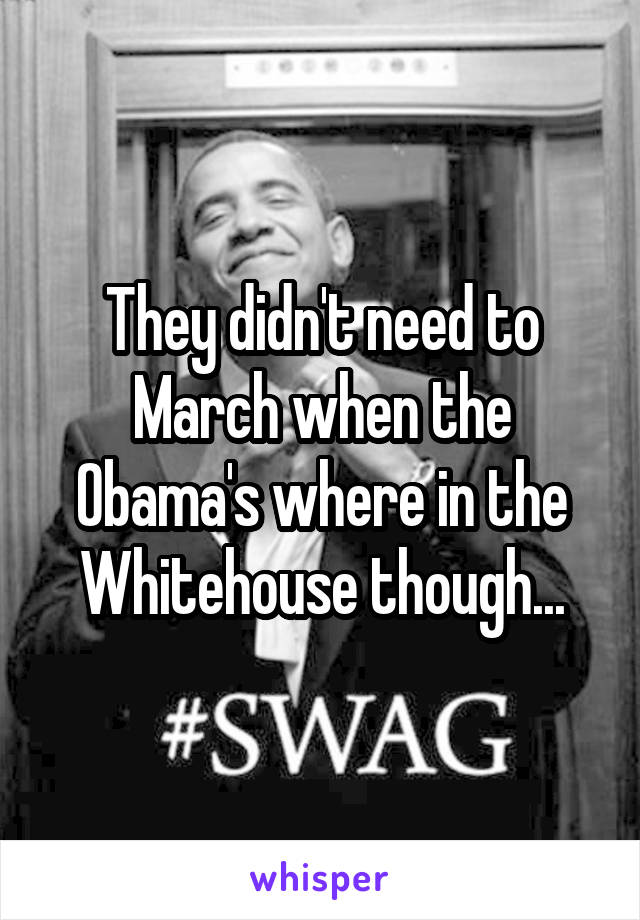 They didn't need to March when the Obama's where in the Whitehouse though...