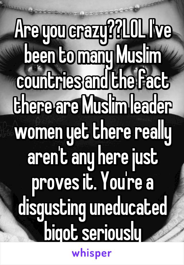 Are you crazy??LOL I've been to many Muslim countries and the fact there are Muslim leader women yet there really aren't any here just proves it. You're a disgusting uneducated bigot seriously