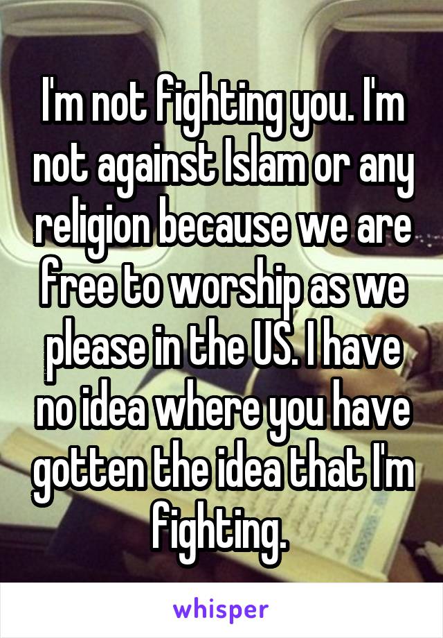 I'm not fighting you. I'm not against Islam or any religion because we are free to worship as we please in the US. I have no idea where you have gotten the idea that I'm fighting. 