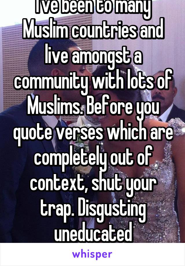 I've been to many Muslim countries and live amongst a community with lots of Muslims. Before you quote verses which are completely out of context, shut your trap. Disgusting uneducated bigot,seriously