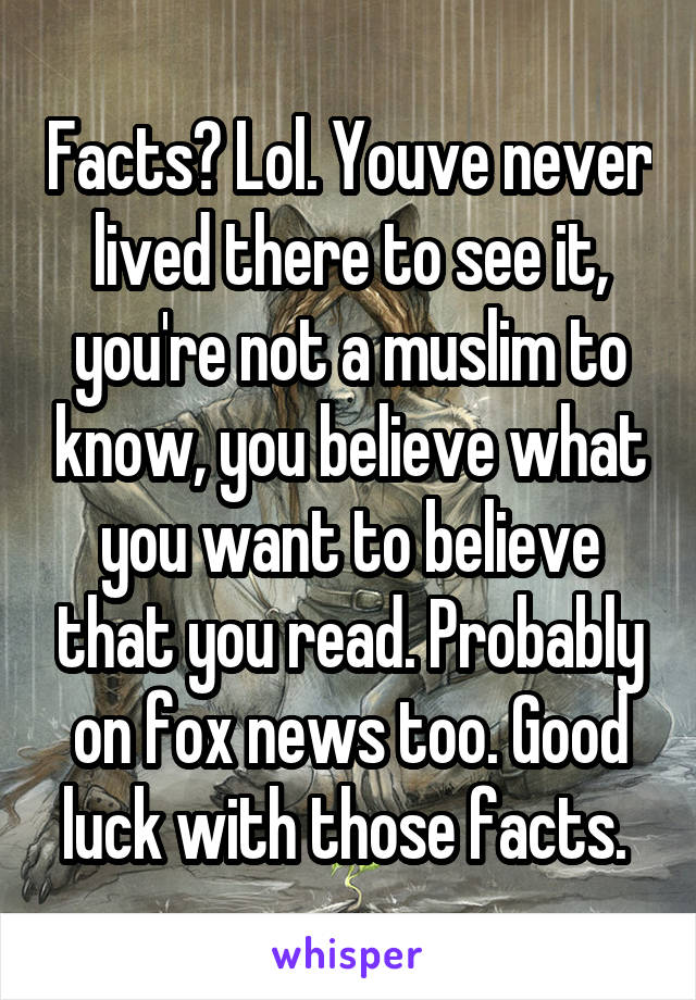 Facts? Lol. Youve never lived there to see it, you're not a muslim to know, you believe what you want to believe that you read. Probably on fox news too. Good luck with those facts. 