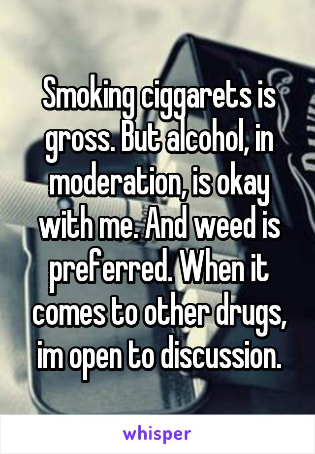 Smoking ciggarets is gross. But alcohol, in moderation, is okay with me. And weed is preferred. When it comes to other drugs, im open to discussion.