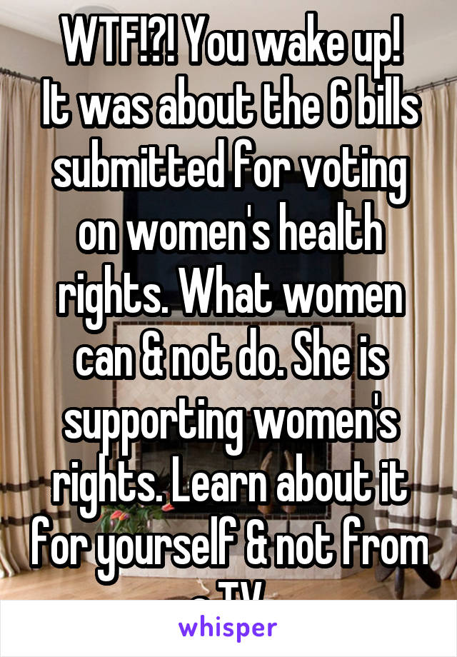 WTF!?! You wake up!
It was about the 6 bills submitted for voting on women's health rights. What women can & not do. She is supporting women's rights. Learn about it for yourself & not from a TV.