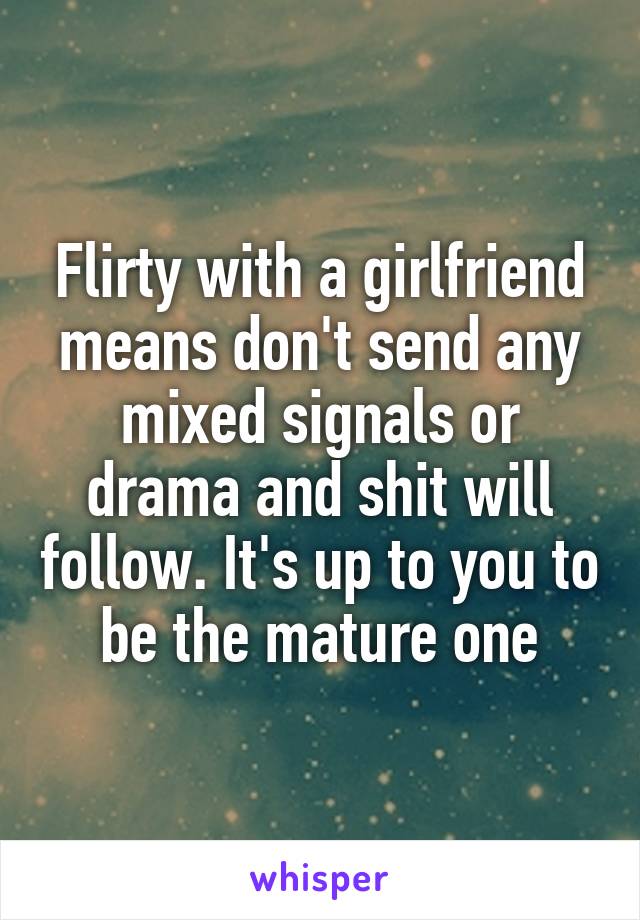 Flirty with a girlfriend means don't send any mixed signals or drama and shit will follow. It's up to you to be the mature one