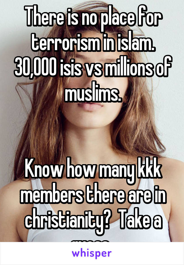 There is no place for terrorism in islam. 30,000 isis vs millions of muslims.


Know how many kkk members there are in christianity?  Take a guess. 