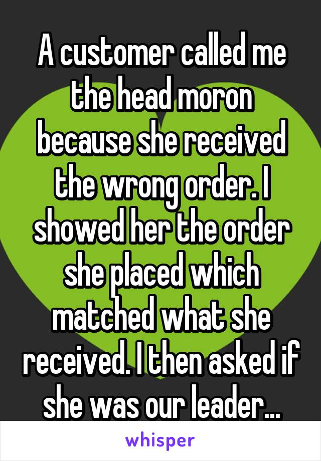 A customer called me the head moron because she received the wrong order. I showed her the order she placed which matched what she received. I then asked if she was our leader...