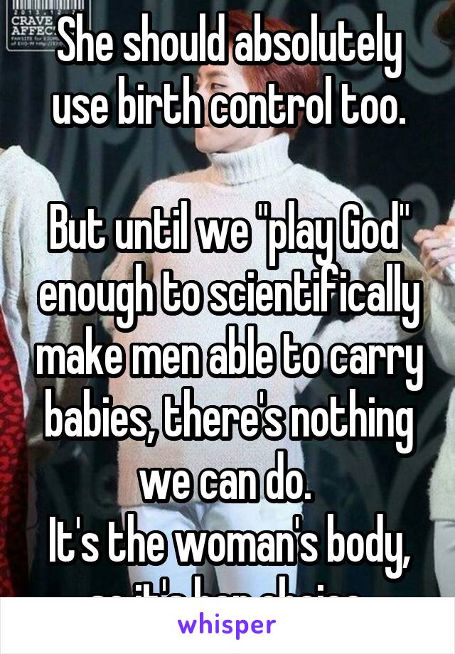 She should absolutely use birth control too.

But until we "play God" enough to scientifically make men able to carry babies, there's nothing we can do. 
It's the woman's body, so it's her choice.