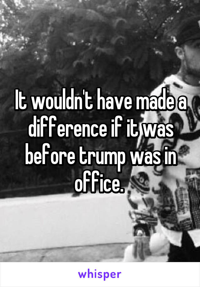 It wouldn't have made a difference if it was before trump was in office. 