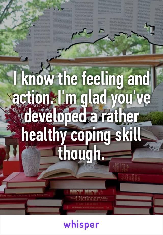 I know the feeling and action. I'm glad you've developed a rather healthy coping skill though.