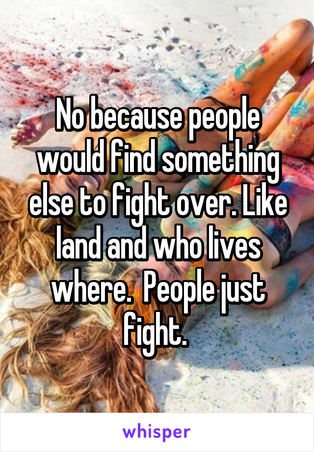 No because people would find something else to fight over. Like land and who lives where.  People just fight. 