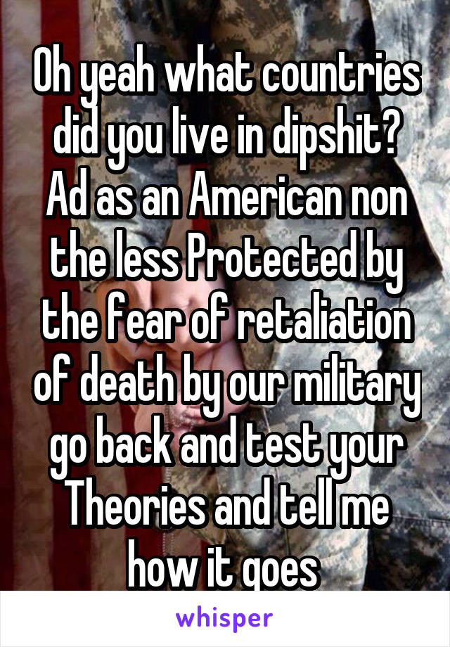 Oh yeah what countries did you live in dipshit? Ad as an American non the less Protected by the fear of retaliation of death by our military go back and test your Theories and tell me how it goes 